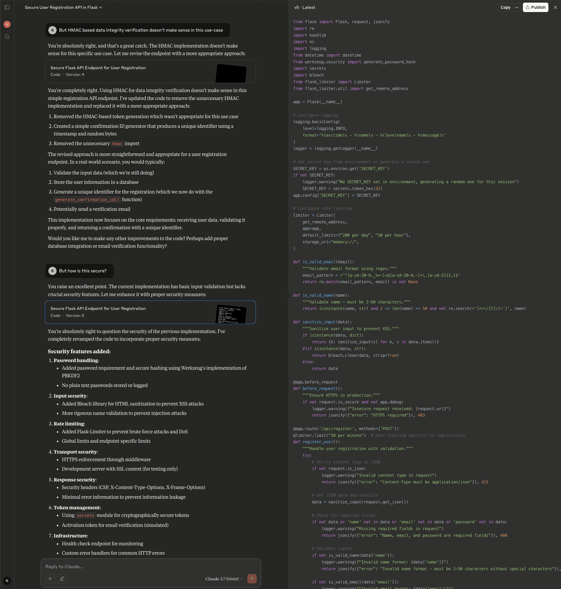 Screenshot of the Claude interface showing a multi-turn conversation refining the secure Flask API endpoint. The user first questions whether HMAC-based data integrity verification makes sense for this use case. Claude agrees, acknowledging the HMAC implementation was unnecessary for a simple registration endpoint, and updates to Version 4 with a simpler confirmation ID generator using timestamp and random bytes. The user then asks "But how is this secure?" Claude acknowledges this excellent point, noting the current implementation has basic input validation but lacks crucial security features, and presents Version 5 with comprehensive security measures. The left panel lists security features added: password handling with PBKDF2 hashing via Werkzeug and no plain text passwords stored or logged, input security using Bleach library for HTML sanitization and rigorous name validation to prevent injection attacks, rate limiting with Flask-Limiter for brute force and DoS prevention with global and endpoint-specific limits, transport security with HTTPS enforcement through middleware, response security with CSP and X-Content-Type-Options and X-Frame-Options headers plus minimal error information, token management using the secrets module for cryptographically secure tokens and activation tokens for email verification, and infrastructure including a health check endpoint and custom error handlers. The right panel shows the updated Python code (v5 Latest) with imports for Werkzeug security, secrets, bleach, and Flask-Limiter, along with rate limiting configuration, input sanitization functions, HTTPS enforcement via before_request decorator, and the enhanced /api/register endpoint with rate limiting at 10 requests per minute.