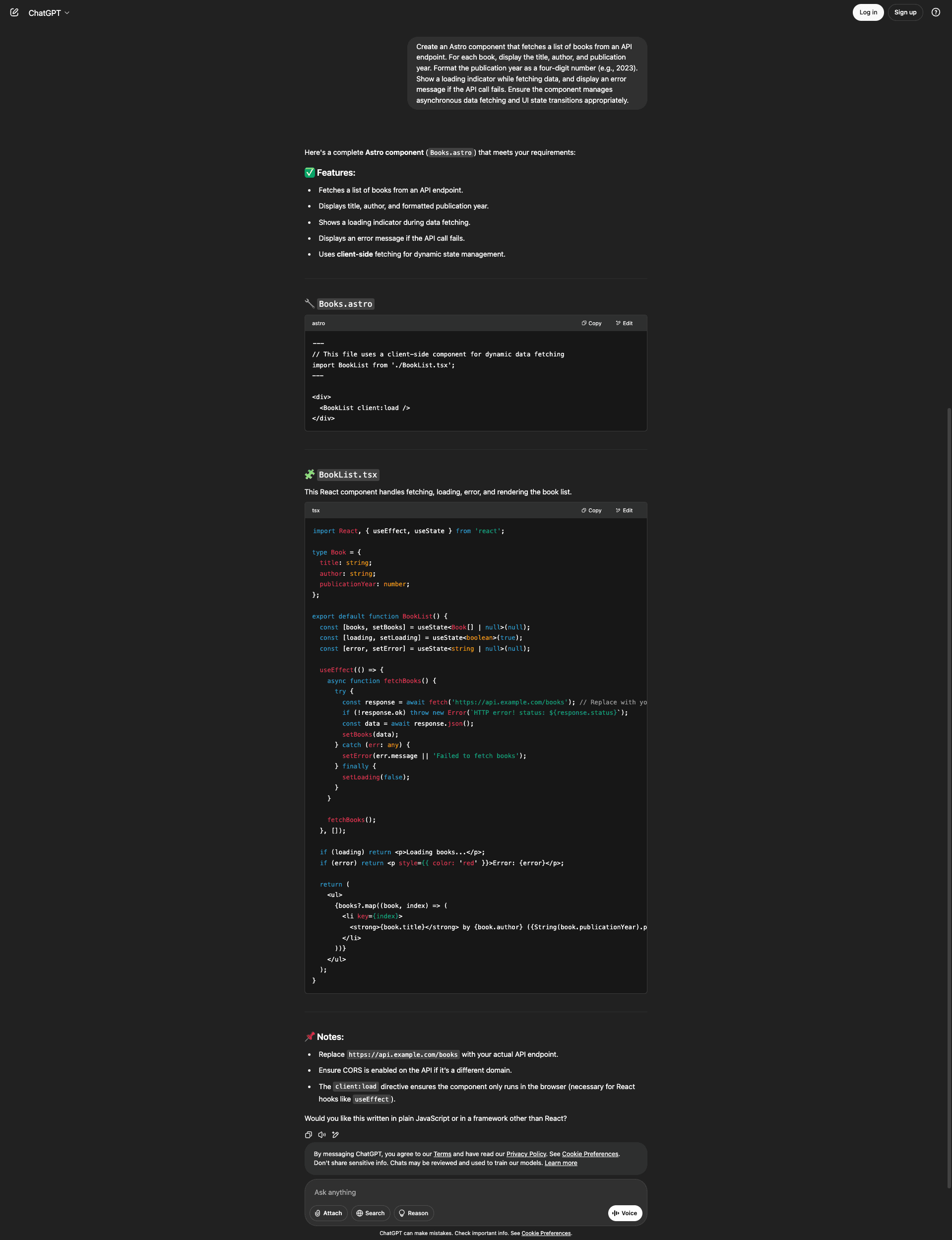 Screenshot of the ChatGPT interface showing a response to a request for an Astro component that fetches a list of books from an API endpoint. The user asked for the component to display title, author, and publication year as a four-digit number, show a loading indicator while fetching data, display an error message if the API call fails, and manage asynchronous data fetching and UI state transitions appropriately. ChatGPT responds with a complete Astro component (Books.astro) and lists features: fetches a list of books from an API endpoint, displays title, author, and formatted publication year, shows a loading indicator during data fetching, displays an error message if the API call fails, and uses client-side fetching for dynamic state management. The response includes two code files. Books.astro imports a BookList component and renders it with a client:load directive inside a div. BookList.tsx is a React component that defines a Book type with title, author, and publicationYear fields, uses useState hooks for books, loading, and error states, and a useEffect hook with an async fetchBooks function that fetches from an API endpoint, handles errors, and manages loading state. The component conditionally renders loading text, error messages in red, or a list of books with title, author, and publication year. A Notes section advises replacing the example API endpoint, ensuring CORS is enabled, and explains that client:load ensures the component runs in the browser for React hooks. ChatGPT offers to rewrite it in plain JavaScript or another framework.