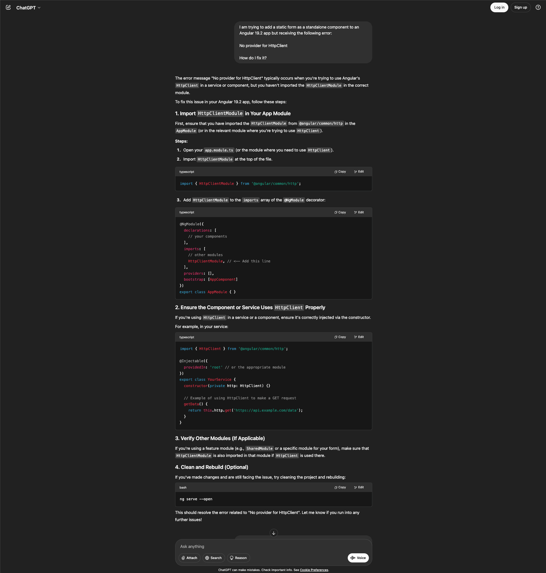 Screenshot of the ChatGPT interface showing the same Angular 19.2 debugging question. The user reports trying to add a static form as a standalone component but receiving a "No provider for HttpClient" error and asks how to fix it. ChatGPT explains the error typically occurs when using Angular's HttpClient in a service or component without importing HttpClientModule in the correct module. The response provides four numbered steps. Step 1, "Import HttpClientModule in Your App Module," instructs opening app.module.ts, importing HttpClientModule at the top of the file, and adding it to the imports array of the @NgModule decorator with a code block showing the module configuration with declarations, imports including HttpClientModule, providers, and bootstrap arrays. Step 2, "Ensure the Component or Service Uses HttpClient Properly," shows a TypeScript code block with an @Injectable service class demonstrating proper HttpClient injection via constructor and a getData() method making a GET request. Step 3, "Verify Other Modules (If Applicable)," notes that if using a feature module like SharedModule, HttpClientModule must also be imported there if HttpClient is used. Step 4, "Clean and Rebuild (Optional)," suggests running "ng serve --open" if still facing issues. ChatGPT concludes this should resolve the error and offers further help. The interface shows the dark theme with Attach, Search, Reason, and Voice buttons at the bottom.