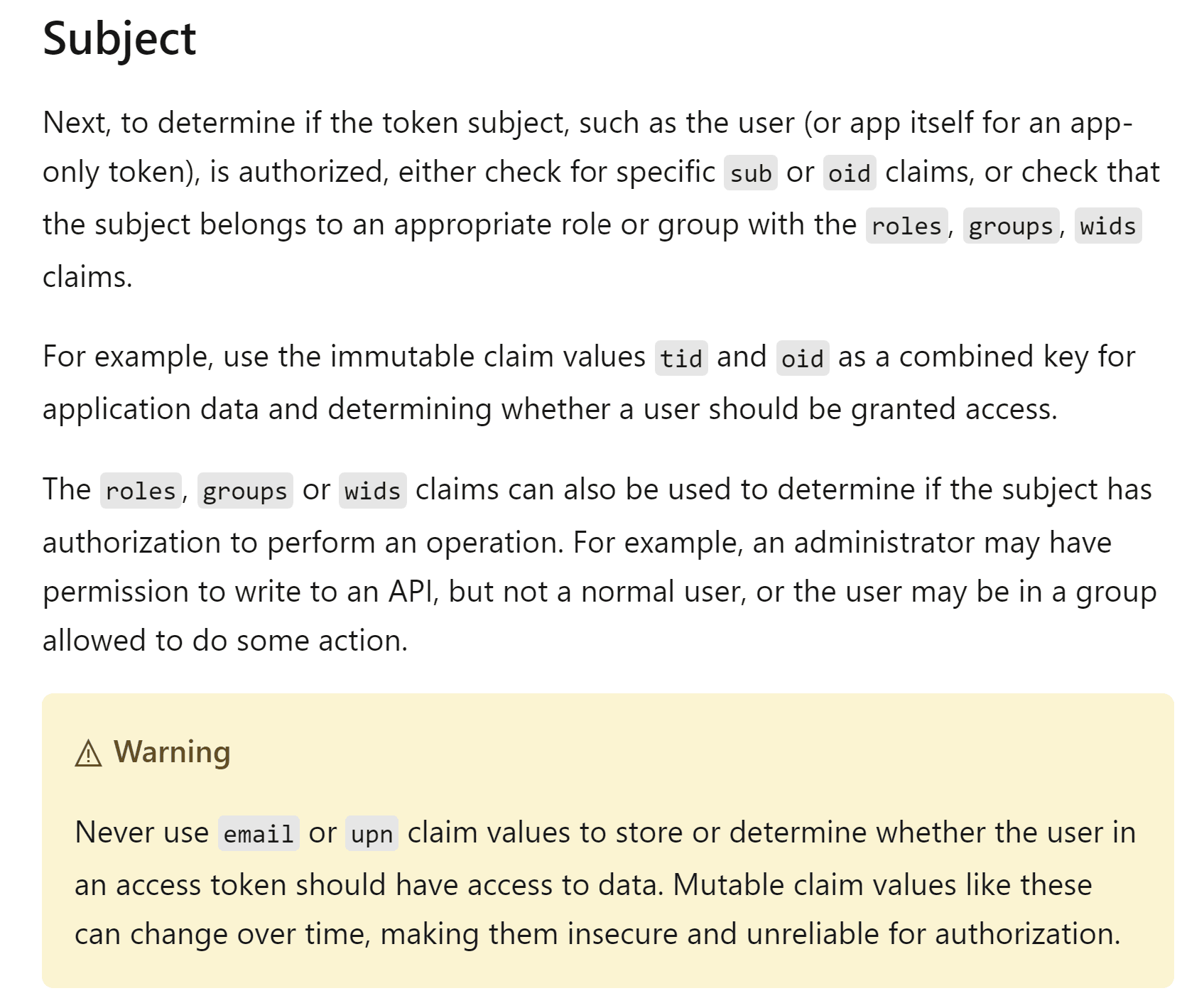 Screenshot of Microsoft documentation with the heading Subject. The text reads: Next, to determine if the token subject, such as the user (or app itself for an app-only token), is authorized, either check for specific sub or oid claims, or check that the subject belongs to an appropriate role or group with the roles, groups, wids claims. The claim names sub, oid, roles, groups, and wids appear in gray monospace code formatting. The next paragraph reads: For example, use the immutable claim values tid and oid as a combined key for application data and determining whether a user should be granted access. The following paragraph reads: The roles, groups or wids claims can also be used to determine if the subject has authorization to perform an operation. For example, an administrator may have permission to write to an API, but not a normal user, or the user may be in a group allowed to do some action. Below is a yellow Warning callout box with a triangle warning icon containing the text: Never use email or upn claim values to store or determine whether the user in an access token should have access to data. Mutable claim values like these can change over time, making them insecure and unreliable for authorization. The claim names email and upn appear in gray monospace code formatting within the warning.