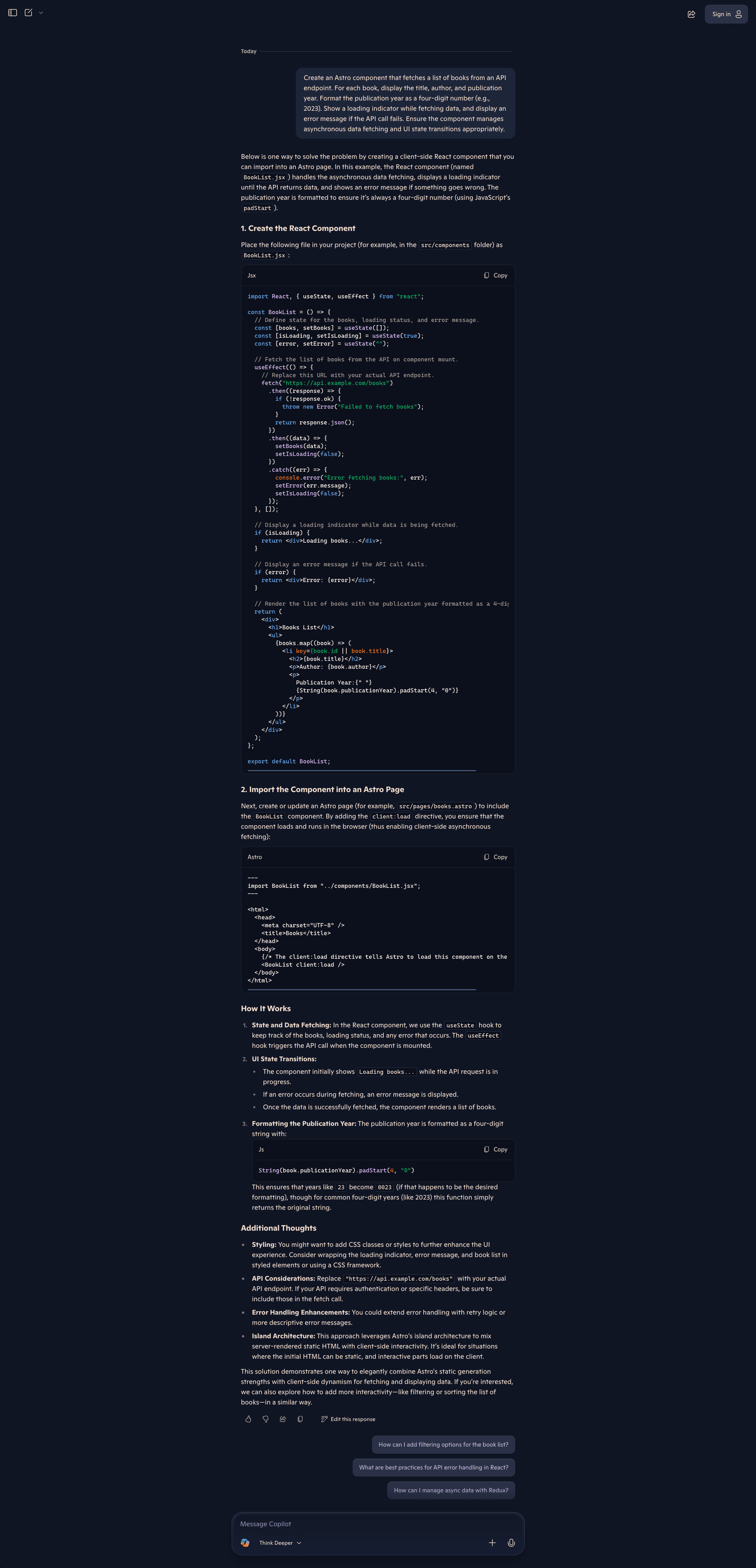 Screenshot of the Microsoft Copilot interface in Think Deeper mode showing a more comprehensive response to the same Astro component request. Copilot explains one way to solve the problem by creating a client-side React component to import into an Astro page, with the React component handling asynchronous data fetching, displaying a loading indicator, showing error messages, and formatting the publication year as a four-digit number using JavaScript's padStart. Section 1, "Create the React Component," instructs placing a file in src/components as BookList.jsx. The JSX code imports React, useState, and useEffect, creates a BookList functional component with useState hooks for books, loading (initialized true), and error states. The useEffect fetches from an API endpoint, chains .then to check response.ok and parse JSON, then sets books and loading state, with .catch handling errors by logging and setting error state. The component returns conditional renders: a loading div, an error div, or a div with "Books List" heading and an unordered list mapping books to display title, author, and publication year formatted with padStart(4, "0"). Section 2, "Import the Component into an Astro Page," shows creating src/pages/books.astro that imports BookList and renders it with client:load directive inside a basic HTML structure, explaining this enables client-side asynchronous fetching. "How It Works" explains: State and Data Fetching uses useState and useEffect hooks; UI State Transitions shows loading initially, error messages if fetching fails, or the book list on success; Formatting the Publication Year uses String(book.publicationYear).padStart(4, '0') to ensure years like 23 become 0023. "Additional Thoughts" covers Styling suggestions for CSS classes, API Considerations for replacing the example endpoint and handling authentication, Error Handling Enhancements like retry logic, and Island Architecture explaining Astro's approach mixing server-rendered static HTML with client-side interactivity. Suggested follow-ups include filtering options, API error handling best practices, and managing async data with Redux. The interface shows Think Deeper mode selected.