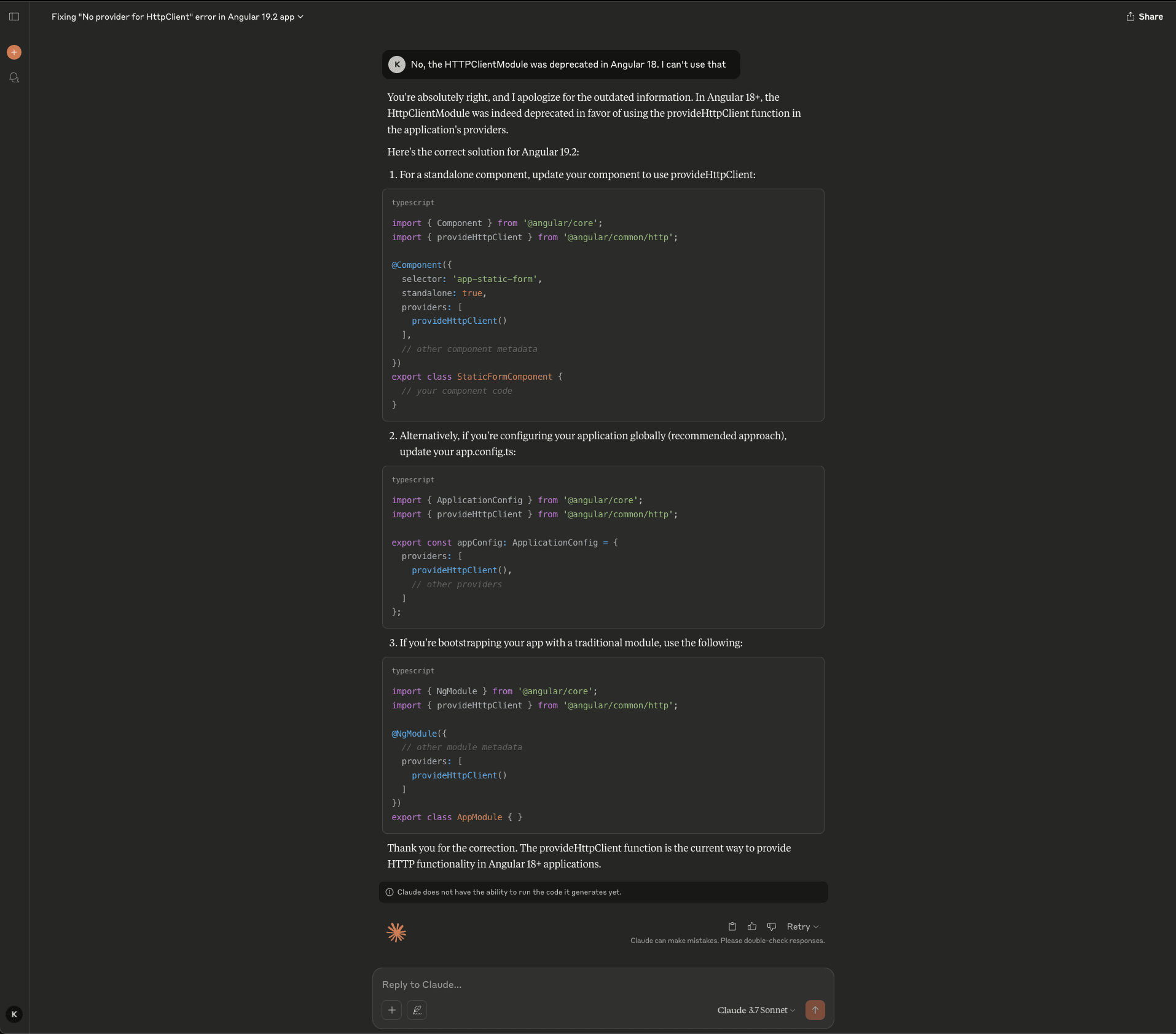Screenshot of the Claude interface showing a follow-up in the Angular debugging conversation. The user corrects Claude, stating that HttpClientModule was deprecated in Angular 18 and cannot be used. Claude acknowledges the mistake, apologizes for the outdated information, and explains that in Angular 18+ HttpClientModule was deprecated in favor of the provideHttpClient function in the application's providers. Claude then provides the correct solution for Angular 19.2 with three approaches. The first shows a standalone component using provideHttpClient() in the providers array of the @Component decorator. The second, marked as the recommended approach, shows global configuration by updating app.config.ts with provideHttpClient() in the providers array of the ApplicationConfig. The third shows the traditional module approach using provideHttpClient() in the providers array of an @NgModule decorator. Claude thanks the user for the correction and confirms that provideHttpClient is the current way to provide HTTP functionality in Angular 18+ applications. A notice states "Claude does not have the ability to run the code it generates yet." The interface shows Claude 3.7 Sonnet selected.